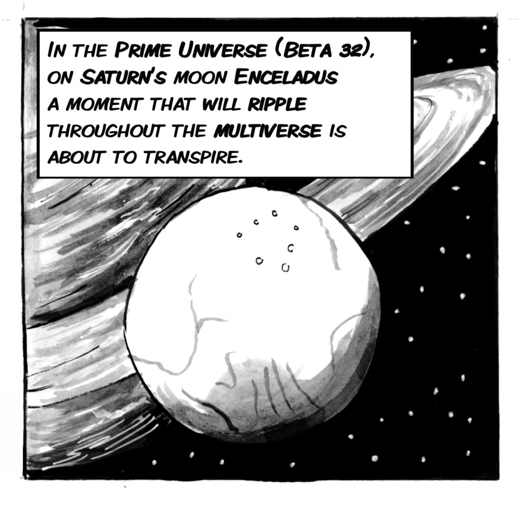 In the prime universe (Beta 32), on Saturn's moon Enceladus a moment than will ripple throughout the multiverse is about to transpire.